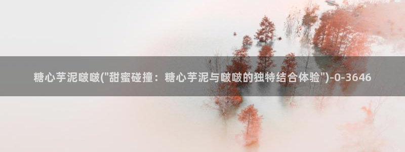 糖心vlog官网黄：糖心芋泥啵啵(\